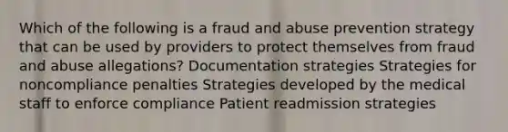 Which of the following is a fraud and abuse prevention strategy that can be used by providers to protect themselves from fraud and abuse allegations? Documentation strategies Strategies for noncompliance penalties Strategies developed by the medical staff to enforce compliance Patient readmission strategies