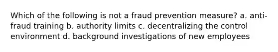 Which of the following is not a fraud prevention measure? a. anti-fraud training b. authority limits c. decentralizing the control environment d. background investigations of new employees