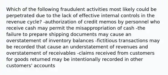 Which of the following fraudulent activities most likely could be perpetrated due to the lack of effective <a href='https://www.questionai.com/knowledge/kjj42owoAP-internal-control' class='anchor-knowledge'>internal control</a>s in the revenue cycle? -authorization of credit memos by personnel who receive cash may permit the misappropriation of cash -the failure to prepare shipping documents may cause an overstatement of inventory balances -fictitious transactions may be recorded that cause an understatement of revenues and overstatement of receivables -claims received from customers for goods returned may be intentionally recorded in other customers' accounts