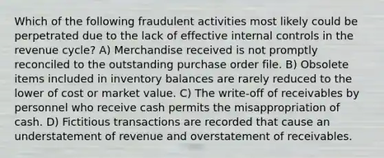 Which of the following fraudulent activities most likely could be perpetrated due to the lack of effective internal controls in the revenue cycle? A) Merchandise received is not promptly reconciled to the outstanding purchase order file. B) Obsolete items included in inventory balances are rarely reduced to the lower of cost or market value. C) The write-off of receivables by personnel who receive cash permits the misappropriation of cash. D) Fictitious transactions are recorded that cause an understatement of revenue and overstatement of receivables.