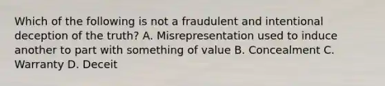 Which of the following is not a fraudulent and intentional deception of the truth? A. Misrepresentation used to induce another to part with something of value B. Concealment C. Warranty D. Deceit