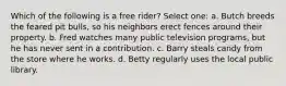 Which of the following is a free rider? Select one: a. Butch breeds the feared pit bulls, so his neighbors erect fences around their property. b. Fred watches many public television programs, but he has never sent in a contribution. c. Barry steals candy from the store where he works. d. Betty regularly uses the local public library.