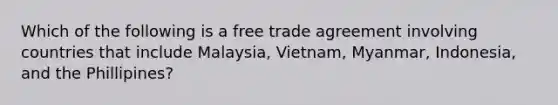 Which of the following is a free trade agreement involving countries that include Malaysia, Vietnam, Myanmar, Indonesia, and the Phillipines?