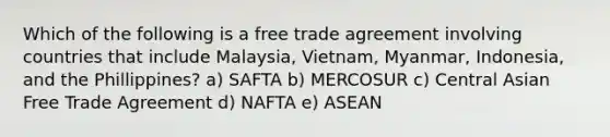 Which of the following is a free trade agreement involving countries that include Malaysia, Vietnam, Myanmar, Indonesia, and the Phillippines? a) SAFTA b) MERCOSUR c) Central Asian Free Trade Agreement d) NAFTA e) ASEAN