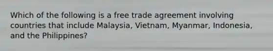 Which of the following is a free trade agreement involving countries that include Malaysia, Vietnam, Myanmar, Indonesia, and the Philippines?