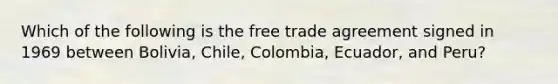 Which of the following is the free trade agreement signed in 1969 between Bolivia, Chile, Colombia, Ecuador, and Peru?