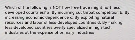 Which of the following is NOT how free trade might hurt less-developed countries? a. By incurring cut-throat competition b. By increasing economic dependence c. By exploiting natural resources and labor of less-developed countries d. By making less-developed countries overly specialized in high-tech industries at the expense of primary industries