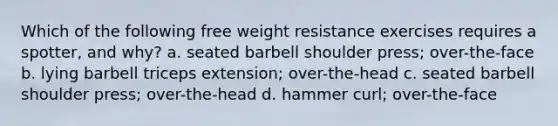 Which of the following free weight resistance exercises requires a spotter, and why? a. seated barbell shoulder press; over-the-face b. lying barbell triceps extension; over-the-head c. seated barbell shoulder press; over-the-head d. hammer curl; over-the-face