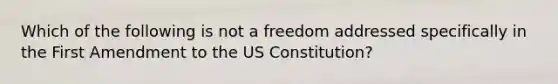 Which of the following is not a freedom addressed specifically in the First Amendment to the US Constitution?