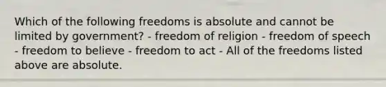 Which of the following freedoms is absolute and cannot be limited by government? - freedom of religion - freedom of speech - freedom to believe - freedom to act - All of the freedoms listed above are absolute.