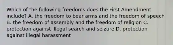 Which of the following freedoms does the First Amendment include? A. the freedom to bear arms and the freedom of speech B. the freedom of assembly and the freedom of religion C. protection against illegal search and seizure D. protection against illegal harassment