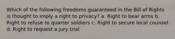 Which of the following freedoms guaranteed in the Bill of Rights is thought to imply a right to privacy? a. Right to bear arms b. Right to refuse to quarter soldiers c. Right to secure local counsel d. Right to request a jury trial