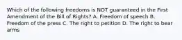 Which of the following freedoms is NOT guaranteed in the First Amendment of the Bill of Rights? A. Freedom of speech B. Freedom of the press C. The right to petition D. The right to bear arms