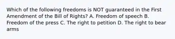 Which of the following freedoms is NOT guaranteed in the First Amendment of the Bill of Rights? A. Freedom of speech B. Freedom of the press C. The right to petition D. The right to bear arms