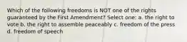 Which of the following freedoms is NOT one of the rights guaranteed by the First Amendment? Select one: a. the right to vote b. the right to assemble peaceably c. freedom of the press d. freedom of speech