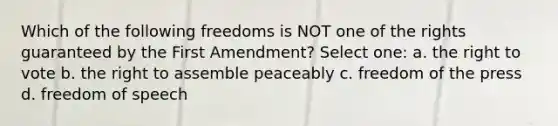 Which of the following freedoms is NOT one of the rights guaranteed by the First Amendment? Select one: a. <a href='https://www.questionai.com/knowledge/kr9tEqZQot-the-right-to-vote' class='anchor-knowledge'>the right to vote</a> b. the right to assemble peaceably c. <a href='https://www.questionai.com/knowledge/kbep0Cwbhm-freedom-of-the-press' class='anchor-knowledge'>freedom of the press</a> d. freedom of speech