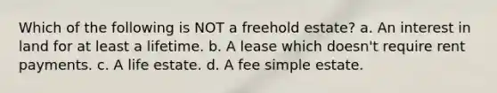 Which of the following is NOT a freehold estate? a. An interest in land for at least a lifetime. b. A lease which doesn't require rent payments. c. A life estate. d. A fee simple estate.