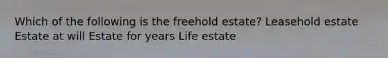 Which of the following is the freehold estate? Leasehold estate Estate at will Estate for years Life estate