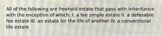 All of the following are freehold estate that pass with inheritance with the exception of which: I. a fee simple estate II. a defesable fee estate III. an estate for the life of another IV. a conventional life estate