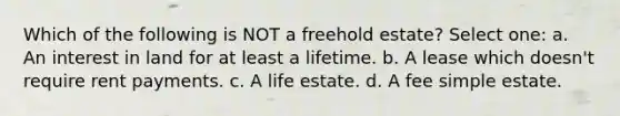 Which of the following is NOT a freehold estate? Select one: a. An interest in land for at least a lifetime. b. A lease which doesn't require rent payments. c. A life estate. d. A fee simple estate.