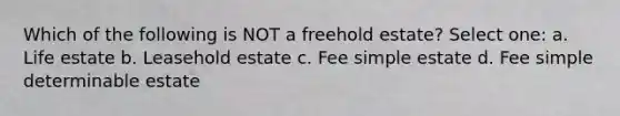 Which of the following is NOT a freehold estate? Select one: a. Life estate b. Leasehold estate c. Fee simple estate d. Fee simple determinable estate