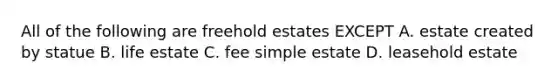 All of the following are freehold estates EXCEPT A. estate created by statue B. life estate C. fee simple estate D. leasehold estate