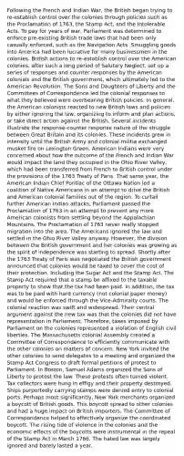 Following the French and Indian War, the British began trying to re-establish control over the colonies through policies such as the Proclamation of 1763, the Stamp Act, and the Intolerable Acts. To pay for years of war, Parliament was determined to enforce pre-existing British trade laws that had been only casually enforced, such as the Navigation Acts. Smuggling goods into America had been lucrative for many businessmen in the colonies. British actions to re-establish control over the American colonies, after such a long period of Salutary Neglect, set up a series of responses and counter responses by the American colonials and the British government, which ultimately led to the American Revolution. The Sons and Daughters of Liberty and the Committees of Correspondence led the colonial responses to what they believed were overbearing British policies. In general, the American colonists reacted to new British laws and policies by either ignoring the law, organizing to inform and plan actions, or take direct action against the British. Several incidents illustrate the response-counter response nature of the struggle between Great Britain and its colonies. These incidents grew in intensity until the British Army and colonial militia exchanged musket fire on Lexington Green. American Indians were very concerned about how the outcome of the French and Indian War would impact the land they occupied in the Ohio River Valley, which had been transferred from French to British control under the provisions of the 1763 Treaty of Paris. That same year, the American Indian Chief Pontiac of the Ottawa Nation led a coalition of Native Americans in an attempt to drive the British and American colonial families out of the region. To curtail further American Indian attacks, Parliament passed the Proclamation of 1763 in an attempt to prevent any more American colonists from settling beyond the Appalachian Mountains. The Proclamation of 1763 never really stopped migration into the area. The Americans ignored the law and settled in the Ohio River Valley anyway. However, the division between the British government and her colonies was growing as the spirit of independence was starting to spread. Shortly after the 1763 Treaty of Paris was negotiated the British government announced that colonies would be taxed to cover the cost of their protection. Including the Sugar Act and the Stamp Act. The Stamp Act required that a stamp be affixed to the taxable property to show that the tax had been paid. In addition, the tax was to be paid with hard currency (not colonial paper money) and would be enforced through the Vice-Admiralty courts. The colonial reaction was swift and widespread. Their central argument against the new tax was that the colonies did not have representation in Parliament. Therefore, taxes imposed by Parliament on the colonies represented a violation of English civil liberties. The Massachusetts colonial Assembly created a Committee of Correspondence to efficiently communicate with the other colonies on matters of concern. New York invited the other colonies to send delegates to a meeting and organized the Stamp Act Congress to draft formal petitions of protest to Parliament. In Boston, Samuel Adams organized the Sons of Liberty to protest the law. These protests often turned violent. Tax collectors were hung in effigy and their property destroyed. Ships purportedly carrying stamps were denied entry to colonial ports. Perhaps most significantly, New York merchants organized a boycott of British goods. This boycott spread to other colonies and had a huge impact on British importers. The Committee of Correspondence helped to effectively organize the coordinated boycott. The rising tide of violence in the colonies and the economic effects of the boycotts were instrumental in the repeal of the Stamp Act in March 1766. The hated law was largely ignored and barely lasted a year.