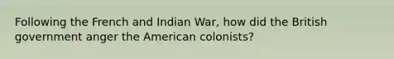 Following the French and Indian War, how did the British government anger the American colonists?