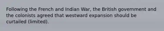 Following the French and Indian War, the British government and the colonists agreed that westward expansion should be curtailed (limited).