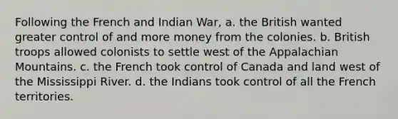 Following the French and Indian War, a. the British wanted greater control of and more money from the colonies. b. British troops allowed colonists to settle west of the Appalachian Mountains. c. the French took control of Canada and land west of the Mississippi River. d. the Indians took control of all the French territories.