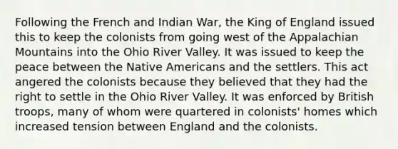 Following the French and Indian War, the King of England issued this to keep the colonists from going west of the Appalachian Mountains into the Ohio River Valley. It was issued to keep the peace between the Native Americans and the settlers. This act angered the colonists because they believed that they had the right to settle in the Ohio River Valley. It was enforced by British troops, many of whom were quartered in colonists' homes which increased tension between England and the colonists.