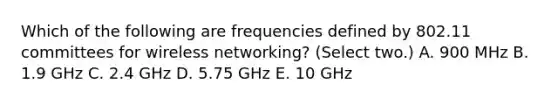 Which of the following are frequencies defined by 802.11 committees for wireless networking? (Select two.) A. 900 MHz B. 1.9 GHz C. 2.4 GHz D. 5.75 GHz E. 10 GHz