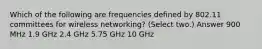 Which of the following are frequencies defined by 802.11 committees for wireless networking? (Select two.) Answer 900 MHz 1.9 GHz 2.4 GHz 5.75 GHz 10 GHz