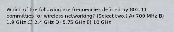 Which of the following are frequencies defined by 802.11 committies for wireless networking? (Select two.) A) 700 MHz B) 1.9 GHz C) 2.4 GHz D) 5.75 GHz E) 10 GHz