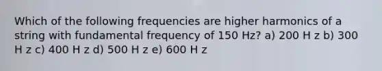 Which of the following frequencies are higher harmonics of a string with fundamental frequency of 150 Hz? a) 200 H z b) 300 H z c) 400 H z d) 500 H z e) 600 H z