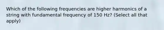 Which of the following frequencies are higher harmonics of a string with fundamental frequency of 150 Hz? (Select all that apply)