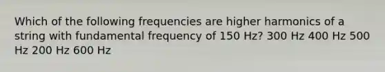 Which of the following frequencies are higher harmonics of a string with fundamental frequency of 150 Hz? 300 Hz 400 Hz 500 Hz 200 Hz 600 Hz