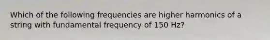 Which of the following frequencies are higher harmonics of a string with fundamental frequency of 150 Hz?