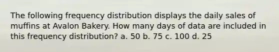 The following <a href='https://www.questionai.com/knowledge/kBageYpRHz-frequency-distribution' class='anchor-knowledge'>frequency distribution</a> displays the daily sales of muffins at Avalon Bakery. How many days of data are included in this frequency distribution? a. 50 b. 75 c. 100 d. 25