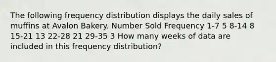 The following frequency distribution displays the daily sales of muffins at Avalon Bakery. Number Sold Frequency 1-7 5 8-14 8 15-21 13 22-28 21 29-35 3 How many weeks of data are included in this frequency distribution?