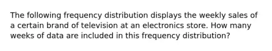 The following frequency distribution displays the weekly sales of a certain brand of television at an electronics store. How many weeks of data are included in this frequency distribution?