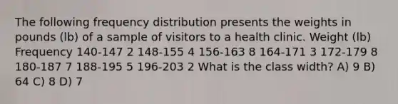 The following frequency distribution presents the weights in pounds (lb) of a sample of visitors to a health clinic. Weight (lb) Frequency 140-147 2 148-155 4 156-163 8 164-171 3 172-179 8 180-187 7 188-195 5 196-203 2 What is the class width? A) 9 B) 64 C) 8 D) 7