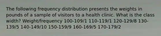 The following frequency distribution presents the weights in pounds of a sample of visitors to a health clinic. What is the class width? Weight/frequency 100-109/1 110-119/1 120-129/8 130-139/5 140-149/10 150-159/9 160-169/5 170-179/2