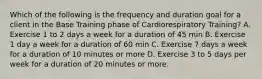 Which of the following is the frequency and duration goal for a client in the Base Training phase of Cardiorespiratory Training? A. Exercise 1 to 2 days a week for a duration of 45 min B. Exercise 1 day a week for a duration of 60 min C. Exercise 7 days a week for a duration of 10 minutes or more D. Exercise 3 to 5 days per week for a duration of 20 minutes or more.