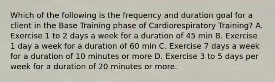 Which of the following is the frequency and duration goal for a client in the Base Training phase of Cardiorespiratory Training? A. Exercise 1 to 2 days a week for a duration of 45 min B. Exercise 1 day a week for a duration of 60 min C. Exercise 7 days a week for a duration of 10 minutes or more D. Exercise 3 to 5 days per week for a duration of 20 minutes or more.