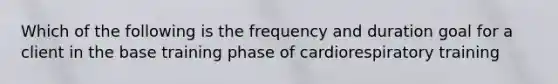 Which of the following is the frequency and duration goal for a client in the base training phase of cardiorespiratory training