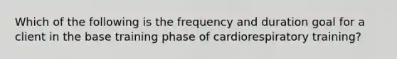 Which of the following is the frequency and duration goal for a client in the base training phase of cardiorespiratory training?