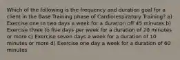 Which of the following is the frequency and duration goal for a client in the Base Training phase of Cardiorespiratory Training? a) Exercise one to two days a week for a duration off 45 minutes b) Exercise three to five days per week for a duration of 20 minutes or more c) Exercise seven days a week for a duration of 10 minutes or more d) Exercise one day a week for a duration of 60 minutes