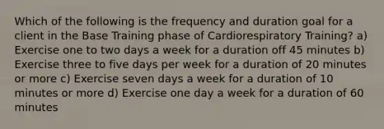 Which of the following is the frequency and duration goal for a client in the Base Training phase of Cardiorespiratory Training? a) Exercise one to two days a week for a duration off 45 minutes b) Exercise three to five days per week for a duration of 20 minutes or more c) Exercise seven days a week for a duration of 10 minutes or more d) Exercise one day a week for a duration of 60 minutes