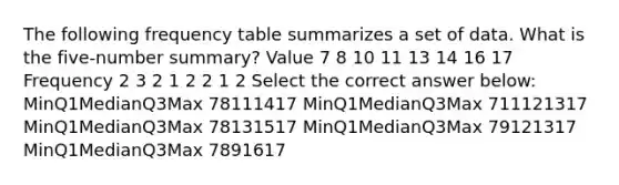 The following frequency table summarizes a set of data. What is the five-number summary? Value 7 8 10 11 13 14 16 17 Frequency 2 3 2 1 2 2 1 2 Select the correct answer below: MinQ1MedianQ3Max 78111417 MinQ1MedianQ3Max 711121317 MinQ1MedianQ3Max 78131517 MinQ1MedianQ3Max 79121317 MinQ1MedianQ3Max 7891617